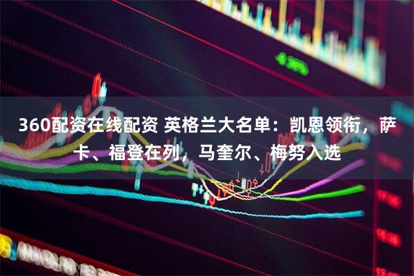 360配资在线配资 英格兰大名单：凯恩领衔，萨卡、福登在列，马奎尔、梅努入选