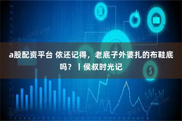 a股配资平台 侬还记得，老底子外婆扎的布鞋底吗？丨侯叔时光记