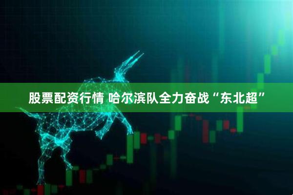 股票配资行情 哈尔滨队全力奋战“东北超”