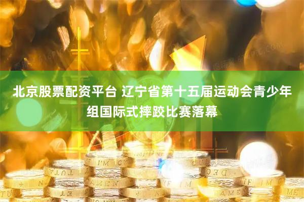 北京股票配资平台 辽宁省第十五届运动会青少年组国际式摔跤比赛落幕