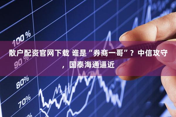 散户配资官网下载 谁是“券商一哥”？中信攻守，国泰海通逼近